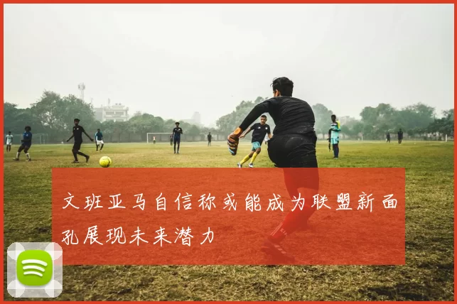 文班亚马自信称或能成为联盟新面孔展现未来潜力
